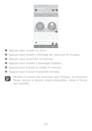 87




 Appuyer pour accéder au menu
 Appuyer pour modifier l’affichage des morceaux de musique
 Appuyer pour rechercher un morceau
 Appuyer pour accéder à davantage d’options
 Appuyer pour écouter ou arrêter le morceau
 Appuyer pour écouter le prochain morceau
Pendant la lecture des morceaux avec Musique, les fonctions
Pause, Lecture et Ignorer restent disponibles, même si l’écran
est verrouillé.
 