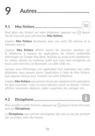 88
9	 Autres........................................
9.1	 Mes fichiers.........................................................
Pour gérer des fichiers sur votre téléphone, appuyez sur depuis
l’écran d’accueil, puis sélectionnez Mes fichiers.
L’option Mes fichiers fonctionne avec une carte SD externe et la
mémoire interne.
L’option Mes fichiers affiche toutes les données stockées sur
le téléphone, y compris les applications, les fichiers multimédia
téléchargés sur Google Play Store, YouTube ou toute autre plateforme,
les vidéos, photos ou contenus audio que vous avez enregistrés ou
toute autre données via Bluetooth, un câble USB, etc.
Lorsque vous téléchargez une application d’un ordinateur vers votre
téléphone, vous pouvez placer l’application à l’aide de Mes fichiers,
puis appuyer dessus pour l’installer sur votre téléphone.
L’option Mes fichiers vous permet d’exécuter rapidement les opérations
les plus courantes : créer un (sous-)dossier, ouvrir un dossier / fichier,
afficher, renommer, déplacer, copier, supprimer, lire, partager, etc.
9.2	 Dictaphone..........................................................
Pour accéder à cette fonction, appuyez sur depuis l’écran d’accueil,
puis sur Dictaphone.
Le Dictaphone vous permet d’enregistrer des voix ou du son pendant
des secondes, voire des heures.
 