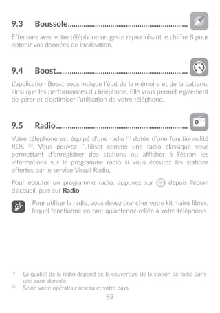89
9.3	 Boussole...............................................................
Effectuez avec votre téléphone un geste reproduisant le chiffre 8 pour
obtenir vos données de localisation.
9.4	 Boost.....................................................................
L’application Boost vous indique l’état de la mémoire et de la batterie,
ainsi que les performances du téléphone. Elle vous permet également
de gérer et d’optimiser l’utilisation de votre téléphone.
9.5	 Radio.....................................................................
Votre téléphone est équipé d’une radio (1)
dotée d’une fonctionnalité
RDS (2)
. Vous pouvez l’utiliser comme une radio classique vous
permettant d’enregistrer des stations ou afficher à l’écran les
informations sur le programme radio si vous écoutez les stations
offertes par le service Visual Radio.
Pour écouter un programme radio, appuyez sur depuis l’écran
d’accueil, puis sur Radio.
Pour utiliser la radio, vous devez brancher votre kit mains libres,
lequel fonctionne en tant qu’antenne reliée à votre téléphone.
(1)
	 La qualité de la radio dépend de la couverture de la station de radio dans
une zone donnée.
(2)
	 Selon votre opérateur réseau et votre pays.
 