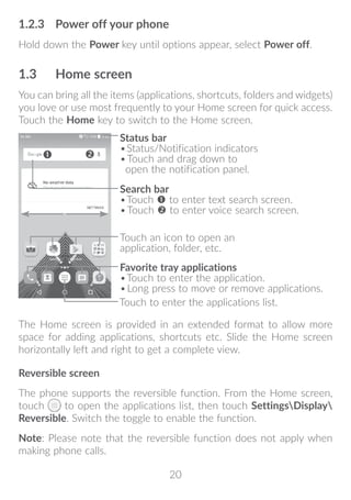 20
1.2.3	 Power off your phone
Hold down the Power key until options appear, select Power off.
1.3	 Home screen
You can bring all the items (applications, shortcuts, folders and widgets)
you love or use most frequently to your Home screen for quick access.
Touch the Home key to switch to the Home screen.
Touch to enter the applications list.
Status bar
•	Status/Notification indicators
•	Touch and drag down to
open the notification panel.
Touch an icon to open an
application, folder, etc.
Favorite tray applications
•	Touch to enter the application.
•	Long press to move or remove applications.
Search bar
•	Touch  to enter text search screen.
•	Touch  to enter voice search screen.
The Home screen is provided in an extended format to allow more
space for adding applications, shortcuts etc. Slide the Home screen
horizontally left and right to get a complete view.
Reversible screen
The phone supports the reversible function. From the Home screen,
touch to open the applications list, then touch SettingsDisplay
Reversible. Switch the toggle to enable the function.
Note: Please note that the reversible function does not apply when
making phone calls.
 