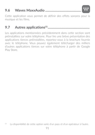 91
9.6	 Waves MaxxAudio............................................
Cette application vous permet de définir des effets sonores pour la
musique et les films.
9.7	 Autres applications(1)
...................................................
Les applications mentionnées précédemment dans cette section sont
préinstallées sur votre téléphone. Pour lire une brève présentation des
applications tierces préinstallées, reportez-vous à la brochure fournie
avec le téléphone. Vous pouvez également télécharger des milliers
d’autres applications tierces sur votre téléphone à partir de Google
Play Store.
(1)
	 La disponibilité de cette option varie d’un pays et d’un opérateur à l’autre.
 
