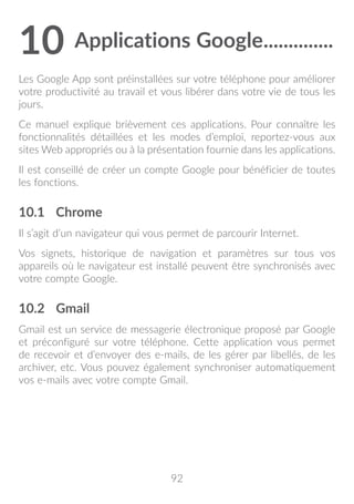 92
10	Applications Google...............
Les Google App sont préinstallées sur votre téléphone pour améliorer
votre productivité au travail et vous libérer dans votre vie de tous les
jours.
Ce manuel explique brièvement ces applications. Pour connaître les
fonctionnalités détaillées et les modes d’emploi, reportez-vous aux
sites Web appropriés ou à la présentation fournie dans les applications.
Il est conseillé de créer un compte Google pour bénéficier de toutes
les fonctions.
10.1	 Chrome
Il s’agit d’un navigateur qui vous permet de parcourir Internet.
Vos signets, historique de navigation et paramètres sur tous vos
appareils où le navigateur est installé peuvent être synchronisés avec
votre compte Google.
10.2	 Gmail
Gmail est un service de messagerie électronique proposé par Google
et préconfiguré sur votre téléphone. Cette application vous permet
de recevoir et d’envoyer des e-mails, de les gérer par libellés, de les
archiver, etc. Vous pouvez également synchroniser automatiquement
vos e-mails avec votre compte Gmail.
 