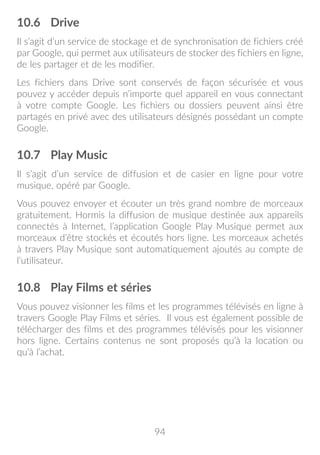 94
10.6	 Drive
Il s’agit d’un service de stockage et de synchronisation de fichiers créé
par Google, qui permet aux utilisateurs de stocker des fichiers en ligne,
de les partager et de les modifier.
Les fichiers dans Drive sont conservés de façon sécurisée et vous
pouvez y accéder depuis n’importe quel appareil en vous connectant
à votre compte Google. Les fichiers ou dossiers peuvent ainsi être
partagés en privé avec des utilisateurs désignés possédant un compte
Google.
10.7	 Play Music
Il s’agit d’un service de diffusion et de casier en ligne pour votre
musique, opéré par Google.
Vous pouvez envoyer et écouter un très grand nombre de morceaux
gratuitement. Hormis la diffusion de musique destinée aux appareils
connectés à Internet, l’application Google Play Musique permet aux
morceaux d’être stockés et écoutés hors ligne. Les morceaux achetés
à travers Play Musique sont automatiquement ajoutés au compte de
l’utilisateur.
10.8	 Play Films et séries
Vous pouvez visionner les films et les programmes télévisés en ligne à
travers Google Play Films et séries. Il vous est également possible de
télécharger des films et des programmes télévisés pour les visionner
hors ligne. Certains contenus ne sont proposés qu’à la location ou
qu’à l’achat.
 