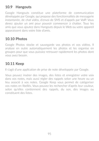 95
10.9	 Hangouts
Google Hangouts constitue une plateforme de communication
développée par Google, qui propose des fonctionnalités de messagerie
instantanée, de chat vidéo, d’envoi de SMS et d’appels par VoIP. Vous
devez ajouter un ami pour pouvoir commencer à chatter. Tous les
amis que vous ajoutez dans Hangouts depuis le Web ou votre appareil
apparaissent dans votre liste d’amis.
10.10	Photos
Google Photos stocke et sauvegarde vos photos et vos vidéos. Il
analyse en outre automatiquement les photos et les organise en
groupes pour que vous puissiez retrouver rapidement les photos dont
vous avez besoin.
10.11	Keep
Il s’agit d’une application de prise de note développée par Google.
Vous pouvez insérer des images, des listes et enregistrer votre voix
dans vos notes, mais aussi régler des rappels selon une heure ou un
lieu associé à vos notes. Google Keep vous permet de catégoriser
vos notes en libellés. Vous pouvez les rechercher d’après leur couleur,
selon qu’elles contiennent des rappels, du son, des images ou
constituent des listes.
 