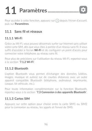 96
11	Paramètres.........................
Pour accéder à cette fonction, appuyez sur depuis l’écran d’accueil,
puis sur Paramètres.
11.1	 Sans fil et réseaux
11.1.1	Wi-Fi
Grâce au Wi-Fi, vous pouvez désormais surfer sur Internet sans utiliser
votre carte SIM, dès que vous êtes à portée d’un réseau sans fil. Il vous
suffit d’accéder à l’écran Wi-Fi et de configurer un point d’accès pour
connecter votre téléphone au réseau sans fil.
Pour plus de précisions sur l’utilisation du réseau Wi-Fi, reportez-vous
à la section “7.1.2 Wi-Fi”.
11.1.2	Bluetooth
L’option Bluetooth vous permet d’échanger des données (vidéos,
images, musique et autres) sur de courtes distances avec un autre
appareil compatible Bluetooth (téléphone, ordinateur, imprimante,
casque, kit véhicule, etc.).
Pour toute information complémentaire sur la fonction Bluetooth,
reportez-vous à la section “7.3 Connexion à des appareils Bluetooth”.
11.1.3	Cartes SIM
Appuyez sur cette option pour choisir entre la carte SIM1 ou SIM2
pour la connexion au réseau, les appels et l’envoi de SMS.
 