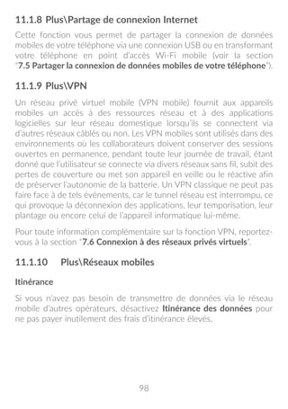 98
11.1.8	PlusPartage de connexion Internet
Cette fonction vous permet de partager la connexion de données
mobiles de votre téléphone via une connexion USB ou en transformant
votre téléphone en point d’accès Wi-Fi mobile (voir la section
“7.5 Partager la connexion de données mobiles de votre téléphone”).
11.1.9	PlusVPN
Un réseau privé virtuel mobile (VPN mobile) fournit aux appareils
mobiles un accès à des ressources réseau et à des applications
logicielles sur leur réseau domestique lorsqu’ils se connectent via
d’autres réseaux câblés ou non. Les VPN mobiles sont utilisés dans des
environnements où les collaborateurs doivent conserver des sessions
ouvertes en permanence, pendant toute leur journée de travail, étant
donné que l’utilisateur se connecte via divers réseaux sans fil, subit des
pertes de couverture ou met son appareil en veille ou le réactive afin
de préserver l’autonomie de la batterie. Un VPN classique ne peut pas
faire face à de tels événements, car le tunnel réseau est interrompu, ce
qui provoque la déconnexion des applications, leur temporisation, leur
plantage ou encore celui de l’appareil informatique lui-même.
Pour toute information complémentaire sur la fonction VPN, reportez-
vous à la section “7.6 Connexion à des réseaux privés virtuels”.
11.1.10	 PlusRéseaux mobiles
Itinérance
Si vous n’avez pas besoin de transmettre de données via le réseau
mobile d’autres opérateurs, désactivez Itinérance des données pour
ne pas payer inutilement des frais d’itinérance élevés.
 