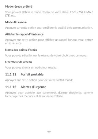99
Mode réseau préféré
Vous pouvez définir le mode réseau de votre choix, GSM / WCDMA /
LTE, etc.
Mode 4G évolué
Appuyez sur cette option pour améliorer la qualité de la communication.
Afficher le rappel d’itinérance
Appuyez sur cette option pour afficher un rappel lorsque vous entrez
en itinérance.
Noms des points d’accès
Vous pouvez sélectionner le réseau de votre choix avec ce menu.
Opérateur de réseau
Vous pouvez choisir un opérateur réseau.
11.1.11	 Forfait portable
Appuyez sur cette option pour définir le forfait mobile.
11.1.12	 Alertes d’urgence
Appuyez pour accéder aux paramètres d’alerte d’urgence, comme
l’affichage des menaces et la sonnerie d’alerte.
 