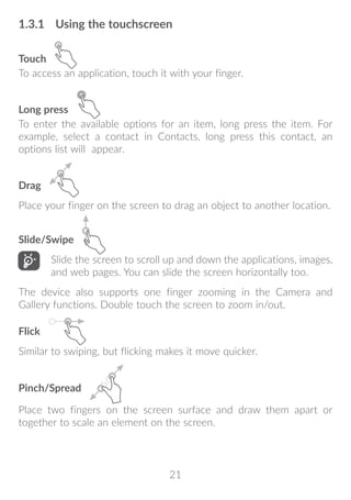 21
1.3.1	 Using the touchscreen
Touch
To access an application, touch it with your finger.
Long press
To enter the available options for an item, long press the item. For
example, select a contact in Contacts, long press this contact, an
options list will appear.
Drag
Place your finger on the screen to drag an object to another location.
Slide/Swipe
Slide the screen to scroll up and down the applications, images,
and web pages. You can slide the screen horizontally too.
The device also supports one finger zooming in the Camera and
Gallery functions. Double touch the screen to zoom in/out.
Flick
Similar to swiping, but flicking makes it move quicker.
Pinch/Spread
Place two fingers on the screen surface and draw them apart or
together to scale an element on the screen.
 