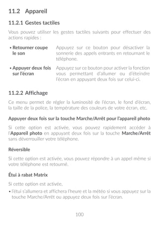 100
11.2	 Appareil
11.2.1	Gestes tactiles
Vous pouvez utiliser les gestes tactiles suivants pour effectuer des
actions rapides :(1)
•	Retourner coupe
le son
Appuyez sur ce bouton pour désactiver la
sonnerie des appels entrants en retournant le
téléphone.
•	Appuyer deux fois
sur l’écran
Appuyez sur ce bouton pour activer la fonction
vous permettant d’allumer ou d’éteindre
l’écran en appuyant deux fois sur celui-ci.
11.2.2	Affichage
Ce menu permet de régler la luminosité de l’écran, le fond d’écran,
la taille de la police, la température des couleurs de votre écran, etc.
Appuyer deux fois sur la touche Marche/Arrêt pour l’appareil photo
Si cette option est activée, vous pouvez rapidement accéder à
l’Appareil photo en appuyant deux fois sur la touche Marche/Arrêt
sans déverrouiller votre téléphone.
Réversible
Si cette option est activée, vous pouvez répondre à un appel même si
votre téléphone est retourné.
Étui à rabat Matrix
Si cette option est activée,
•	l’étui s’allumera et affichera l’heure et la météo si vous appuyez sur la
touche Marche/Arrêt ou appuyez deux fois sur l’écran.
 