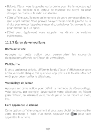 101
•	Balayez l’écran vers la gauche ou la droite pour lire le morceau qui
suit ou qui précède si le lecteur de musique est activé ou pour
changer de chaîne si la radio est allumée.
•	L’étui affiche aussi le nom ou le numéro de votre correspondant lors
d’un appel entrant. Vous pouvez balayer l’écran vers la gauche ou la
droite pour rejeter l’appel ou y répondre, ou balayer l’écran vers le bas
pour mettre fin à un appel.
•	L’étui peut également vous rappeler les détails de certains
événements.
11.2.3	Écran de verrouillage
Raccourcis Func
Appuyez sur cette option pour personnaliser les raccourcis
d’applications affichés sur l’écran de verrouillage.
WallShuffle
Si cette option est activée, différents fonds d’écran s’affichent sur votre
écran verrouillé chaque fois que vous appuyez sur la touche Marche/
Arrêt pour déverrouiller le téléphone.
Verrouillage de l’écran
Appuyez sur cette option pour définir la méthode de déverrouillage.
Vous pouvez, par exemple, déverrouiller votre téléphone en faisant
glisser l’écran, en saisissant votre mot de passe ou en traçant un motif,
etc.
Faire apparaître le schéma
Cette option s’affiche uniquement si vous avez choisi de déverrouiller
votre téléphone à l’aide d’un motif. Appuyez sur pour faire
apparaître le schéma.
 