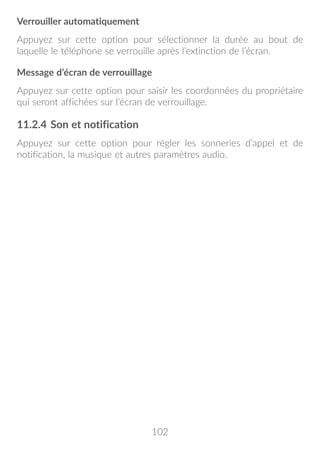 102
Verrouiller automatiquement
Appuyez sur cette option pour sélectionner la durée au bout de
laquelle le téléphone se verrouille après l’extinction de l’écran.
Message d’écran de verrouillage
Appuyez sur cette option pour saisir les coordonnées du propriétaire
qui seront affichées sur l’écran de verrouillage.
11.2.4	Son et notification
Appuyez sur cette option pour régler les sonneries d’appel et de
notification, la musique et autres paramètres audio.
 