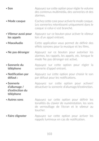 103
•	Son Appuyez sur cette option pour régler le volume
des contenus multimédia, des sonneries et des
alarmes.
•	Mode casque Cochez cette case pour activer le mode casque.
Les sonneries retentissent uniquement dans le
casque si celui-ci est branché.
•	Vibreur aussi pour
les appels
Appuyez sur ce bouton pour activer le vibreur
lors d’un appel entrant.
•	MaxxAudio Cette application vous permet de définir des
effets sonores pour la musique et les films.
•	Ne pas déranger Appuyez sur ce bouton pour autoriser les
alarmes, les rappels, les appels, etc. lorsque le
mode Ne pas déranger est activé.
•	Sonnerie du
téléphone
Appuyez sur cette option pour régler la
sonnerie d’appel entrant.
•	Notification par
défaut :
Appuyez sur cette option pour choisir le son
par défaut pour les notifications.
•	Sonnerie
d’allumage /
d’extinction du
téléphone
Appuyez sur cette option pour activer/
désactiver la sonnerie d’allumage/d’extinction.
•	Autres sons Appuyez sur cette option pour définir les
tonalités du clavier de numérotation, les sons
de verrouillage de l’écran et le vibreur au
toucher.
•	Faire clignoter Appuyez sur cette option pour activer les
rappels lumineux en cas de notification.
 