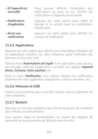 104
•	Si l’appareil est
verrouillé
Vous pouvez afficher l’intégralité des
notifications ou pour ne pas afficher les
notifications si l’appareil est verrouillé.
•	Notifications
d’application
Appuyez sur cette option pour régler le
blocage et la priorité pour les notifications
d’application.
•	Accès aux
notifications
Appuyez sur cette option pour afficher les
écoutes de notification.
11.2.5	Applications
Appuyez sur cette option pour afficher des informations détaillées sur
les applications installées sur votre téléphone, gérer l’utilisation des
données et force leur arrêt.
Dans le menu Autorisations de l’appli d’une application, vous pouvez,
par exemple, autoriser l’application à accéder aux options Appareil
photo, Contacts, Votre position, etc.
Dans le menu Notification, vous pouvez bloquez les notifications
provenant de cette application, masquer les contenus sensibles, etc.
11.2.6	Mémoire et USB
Utilisez ces paramètres pour contrôler l’espace total et disponible de
votre téléphone.
11.2.7	Batterie
Appuyez sur l’une des catégories dans l’écran de gestion de la batterie
pour afficher sa consommation.
Vous pouvez régler la consommation au moyen des réglages de
luminosité ou les paramètres de délai de mise en veille.
 