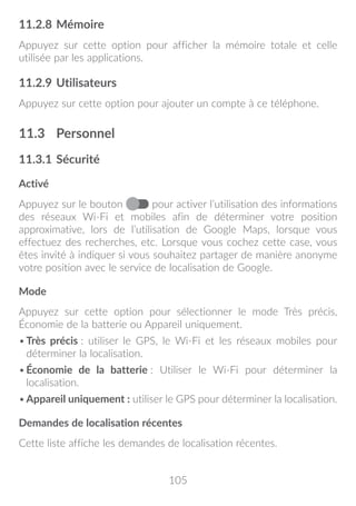 105
11.2.8	Mémoire
Appuyez sur cette option pour afficher la mémoire totale et celle
utilisée par les applications.
11.2.9	Utilisateurs
Appuyez sur cette option pour ajouter un compte à ce téléphone.
11.3	 Personnel
11.3.1	Sécurité
Activé
Appuyez sur le bouton pour activer l’utilisation des informations
des réseaux Wi-Fi et mobiles afin de déterminer votre position
approximative, lors de l’utilisation de Google Maps, lorsque vous
effectuez des recherches, etc. Lorsque vous cochez cette case, vous
êtes invité à indiquer si vous souhaitez partager de manière anonyme
votre position avec le service de localisation de Google.
Mode
Appuyez sur cette option pour sélectionner le mode Très précis,
Économie de la batterie ou Appareil uniquement.
•	Très précis : utiliser le GPS, le Wi-Fi et les réseaux mobiles pour
déterminer la localisation.
•	Économie de la batterie : Utiliser le Wi-Fi pour déterminer la
localisation.
•	Appareil uniquement : utiliser le GPS pour déterminer la localisation.
Demandes de localisation récentes
Cette liste affiche les demandes de localisation récentes.
 