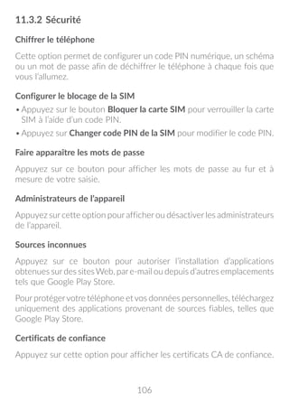 106
11.3.2	Sécurité
Chiffrer le téléphone
Cette option permet de configurer un code PIN numérique, un schéma
ou un mot de passe afin de déchiffrer le téléphone à chaque fois que
vous l’allumez.
Configurer le blocage de la SIM
•	Appuyez sur le bouton Bloquer la carte SIM pour verrouiller la carte
SIM à l’aide d’un code PIN.
•	Appuyez sur Changer code PIN de la SIM pour modifier le code PIN.
Faire apparaître les mots de passe
Appuyez sur ce bouton pour afficher les mots de passe au fur et à
mesure de votre saisie.
Administrateurs de l’appareil
Appuyez sur cette option pour afficher ou désactiver les administrateurs
de l’appareil.
Sources inconnues
Appuyez sur ce bouton pour autoriser l’installation d’applications
obtenues surdes sitesWeb, pare-mail ou depuis d’autres emplacements
tels que Google Play Store.
Pour protégervotre téléphone et vos données personnelles, téléchargez
uniquement des applications provenant de sources fiables, telles que
Google Play Store.
Certificats de confiance
Appuyez sur cette option pour afficher les certificats CA de confiance.
 