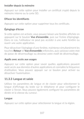107
Installer depuis la mémoire
Appuyez sur cette option pour installer un certificat crypté depuis la
mémoire interne ou la carte SD.
Effacer les identifiants
Appuyez sur cette option pour supprimer tous les certificats.
Épinglage d’écran
Si cette option est activée, vous pouvez laisser une fenêtre affichée en
appuyant sur le bouton Vue d’ensemble, puis sur l’icône d’épinglage.
Dans ce cas, l’utilisateur ne peut pas accéder à une autre fenêtre ou
ouvrir une autre application.
Pour désactiver l’épinglage d’une fenêtre, maintenez simultanément les
touches Retour et Vue d’ensemble enfoncées, puis saisissez votre mot
de passe de déverrouillage ou dessinez votre motif de déverrouillage.
Applis avec accès aux usages
Appuyez sur cette option pour savoir quelles applications peuvent
avoir accès aux données d’autres applications et connaître la fréquence
d’utilisation. Vous pouvez appuyer sur ce bouton pour activer ou
désactiver l’autorisation.
11.3.3	Langue et saisie
Utilisez les paramètres de langue et de clavier pour sélectionner la
langue d’affichage du texte sur le téléphone et pour configurer le
clavier à l’écran. Vous pouvez également configurer les paramètres de
dictée et la vitesse du curseur.
Langue
Appuyez sur cette option pour sélectionner la langue et la région.
 