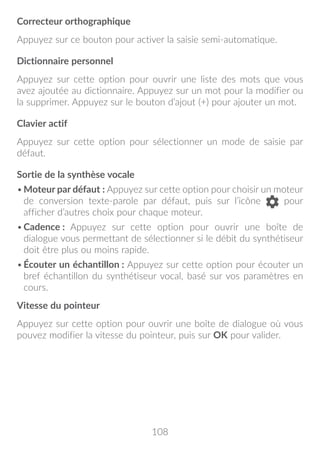 108
Correcteur orthographique
Appuyez sur ce bouton pour activer la saisie semi-automatique.
Dictionnaire personnel
Appuyez sur cette option pour ouvrir une liste des mots que vous
avez ajoutée au dictionnaire. Appuyez sur un mot pour la modifier ou
la supprimer. Appuyez sur le bouton d’ajout (+) pour ajouter un mot.
Clavier actif
Appuyez sur cette option pour sélectionner un mode de saisie par
défaut.
Sortie de la synthèse vocale
•	Moteur par défaut : Appuyez sur cette option pour choisir un moteur
de conversion texte-parole par défaut, puis sur l’icône pour
afficher d’autres choix pour chaque moteur.
•	Cadence : Appuyez sur cette option pour ouvrir une boîte de
dialogue vous permettant de sélectionner si le débit du synthétiseur
doit être plus ou moins rapide.
•	Écouter un échantillon : Appuyez sur cette option pour écouter un
bref échantillon du synthétiseur vocal, basé sur vos paramètres en
cours.
Vitesse du pointeur
Appuyez sur cette option pour ouvrir une boîte de dialogue où vous
pouvez modifier la vitesse du pointeur, puis sur OK pour valider.
 