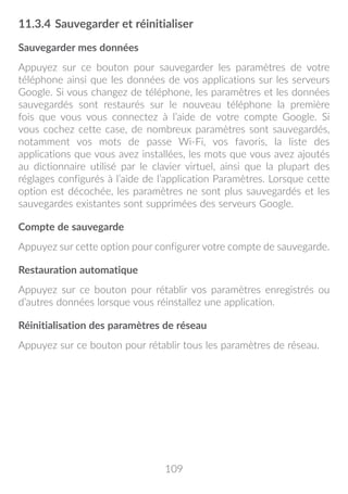 109
11.3.4	Sauvegarder et réinitialiser
Sauvegarder mes données
Appuyez sur ce bouton pour sauvegarder les paramètres de votre
téléphone ainsi que les données de vos applications sur les serveurs
Google. Si vous changez de téléphone, les paramètres et les données
sauvegardés sont restaurés sur le nouveau téléphone la première
fois que vous vous connectez à l’aide de votre compte Google. Si
vous cochez cette case, de nombreux paramètres sont sauvegardés,
notamment vos mots de passe Wi-Fi, vos favoris, la liste des
applications que vous avez installées, les mots que vous avez ajoutés
au dictionnaire utilisé par le clavier virtuel, ainsi que la plupart des
réglages configurés à l’aide de l’application Paramètres. Lorsque cette
option est décochée, les paramètres ne sont plus sauvegardés et les
sauvegardes existantes sont supprimées des serveurs Google.
Compte de sauvegarde
Appuyez sur cette option pour configurer votre compte de sauvegarde.
Restauration automatique
Appuyez sur ce bouton pour rétablir vos paramètres enregistrés ou
d’autres données lorsque vous réinstallez une application.
Réinitialisation des paramètres de réseau
Appuyez sur ce bouton pour rétablir tous les paramètres de réseau.
 