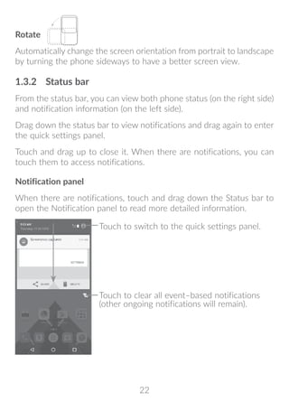 22
Rotate
Automatically change the screen orientation from portrait to landscape
by turning the phone sideways to have a better screen view.
1.3.2	 Status bar
From the status bar, you can view both phone status (on the right side)
and notification information (on the left side).
Drag down the status bar to view notifications and drag again to enter
the quick settings panel.
Touch and drag up to close it. When there are notifications, you can
touch them to access notifications.
Notification panel
When there are notifications, touch and drag down the Status bar to
open the Notification panel to read more detailed information.
Touch to clear all event–based notifications
(other ongoing notifications will remain).
Touch to switch to the quick settings panel.
 