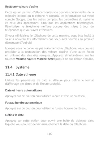 110
Restaurer valeurs d’usine
Cette option permet d’effacer toutes vos données personnelles de la
mémoire interne du téléphone, y compris, les informations sur votre
compte Google, tous les autres comptes, les paramètres du système
et ceux des applications, ainsi que les applications téléchargées.
Réinitialiser le téléphone n’efface aucune des mises à jour du
téléphones que vous avez effectuées.
Si vous réinitialisez le téléphone de cette manière, vous êtes invité à
saisir à nouveau les informations que vous avez fournies au premier
démarrage d’Android.
Lorsque vous ne parvenez pas à allumer votre téléphone, vous pouvez
procéder à la restauration des valeurs d’usine d’une autre façon
en utilisant des clés électroniques. Appuyez simultanément sur les
touches Volume haut et Marche-Arrêt jusqu’à ce que l’écran s’allume.
11.4	 Système
11.4.1	Date et heure
Utilisez les paramètres de date et d’heure pour définir le format
d’affichage des dates et de l’heure souhaité.
Date et heure automatiques
Appuyez sur ce bouton pour utiliser la date et l’heure du réseau.
Fuseau horaire automatique
Appuyez sur ce bouton pour utiliser le fuseau horaire du réseau.
Définir la date
Appuyez sur cette option pour ouvrir une boîte de dialogue dans
laquelle vous pouvez définir manuellement la date du téléphone.
 