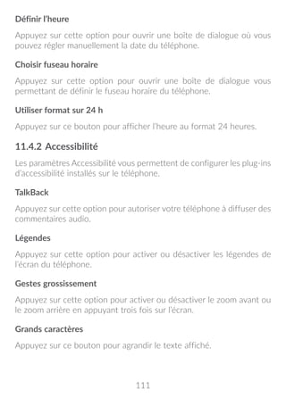 111
Définir l’heure
Appuyez sur cette option pour ouvrir une boîte de dialogue où vous
pouvez régler manuellement la date du téléphone.
Choisir fuseau horaire
Appuyez sur cette option pour ouvrir une boîte de dialogue vous
permettant de définir le fuseau horaire du téléphone.
Utiliser format sur 24 h
Appuyez sur ce bouton pour afficher l’heure au format 24 heures.
11.4.2	Accessibilité
Les paramètres Accessibilité vous permettent de configurer les plug-ins
d’accessibilité installés sur le téléphone.
TalkBack
Appuyez sur cette option pour autoriser votre téléphone à diffuser des
commentaires audio.
Légendes
Appuyez sur cette option pour activer ou désactiver les légendes de
l’écran du téléphone.
Gestes grossissement
Appuyez sur cette option pour activer ou désactiver le zoom avant ou
le zoom arrière en appuyant trois fois sur l’écran.
Grands caractères
Appuyez sur ce bouton pour agrandir le texte affiché.
 