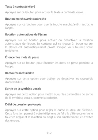 112
Texte à contraste élevé
Appuyez sur ce bouton pour activer le texte à contraste élevé.
Bouton marche/arrêt raccroche
Appuyez sur ce bouton pour que la touche marche/arrêt raccroche
l’appel.
Rotation automatique de l’écran
Appuyez sur ce bouton pour activer ou désactiver la rotation
automatique de l’écran. Le contenu qui se trouve à l’écran ou sur
le clavier est automatiquement pivoté lorsque vous tournez votre
téléphone.
Énoncer les mots de passe
Appuyez sur ce bouton pour énoncer les mots de passe pendant la
frappe.
Raccourci accessibilité
Appuyez sur cette option pour activer ou désactiver les raccourcis
d’accessibilité.
Sortie de la synthèse vocale
Appuyez sur cette option pour mettre à jour les paramètres de sortie
de la synthèse vocale, comme la cadence.
Délai de pression prolongée
Appuyez sur cette option pour régler la durée du délai de pression.
Cette fonction permet à votre téléphone de faire la différence entre le
toucher simple et le maintien du doigt à son emplacement, et d’éviter
des erreurs.
 