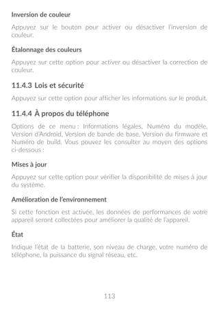 113
Inversion de couleur
Appuyez sur le bouton pour activer ou désactiver l’inversion de
couleur.
Étalonnage des couleurs
Appuyez sur cette option pour activer ou désactiver la correction de
couleur.
11.4.3	Lois et sécurité
Appuyez sur cette option pour afficher les informations sur le produit.
11.4.4	À propos du téléphone
Options de ce menu : Informations légales, Numéro du modèle,
Version d’Android, Version de bande de base, Version du firmware et
Numéro de build. Vous pouvez les consulter au moyen des options
ci-dessous :
Mises à jour
Appuyez sur cette option pour vérifier la disponibilité de mises à jour
du système.
Amélioration de l’environnement
Si cette fonction est activée, les données de performances de votre
appareil seront collectées pour améliorer la qualité de l’appareil.
État
Indique l’état de la batterie, son niveau de charge, votre numéro de
téléphone, la puissance du signal réseau, etc.
 