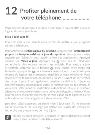 114
12	Profiter pleinement de
votre téléphone......................
Vous pouvez utiliser l’outil de mise à jour sans fil pour mettre à jour le
logiciel de votre téléphone.
Mise à jour sans fil
L’outil de mise à jour sans fil vous permet de mettre à jour le logiciel
de votre téléphone.
Pour accéder aux Mises à jour du système, appuyez sur ParamètresÀ
propos du téléphoneMises à jour du système. Vous pouvez aussi
appuyer sur l'icône pour ouvrir la liste des applications. Appuyez
ensuite sur Mises à jour. Appuyez sur pour que le téléphone
recherche la plus récente version des logiciels. Pour mettre à jour
le système, appuyez sur le bouton , puis, quand cette étape est
terminée, appuyez sur pour terminer la mise à jour. La version la plus
récente du logiciel est maintenant installée sur votre téléphone. Vous
devez activer la connexion de données ou Wi-Fi avant de rechercher
des mises à jour. Il est également possible de définir la fréquence
des vérifications automatiques après le redémarrage du téléphone. Si
vous avez sélectionné la vérification automatique et que le système
découvre une nouvelle version, une boîte de dialogue s'affichera. Vous
pourrez alors choisir de télécharger la mise à jour ou de l'ignorer. Cette
notification s'affichera également dans la barre d'état.
Lors d’un téléchargement ou d’une mise à jour sans fil, ne changez
pas l’emplacement de stockage par défaut pour éviter des erreurs de
recherche des programmes de mise à jour.
Toutes les fonctionnalités, y compris les appels d’urgence, seront
désactivées pendant l’installation sans fil.
 