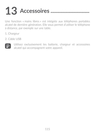 115
13	Accessoires..............................
Une fonction « mains libres » est intégrée aux téléphones portables
alcatel de dernière génération. Elle vous permet d’utiliser le téléphone
à distance, par exemple sur une table.
1. Chargeur
2. Câble USB
Utilisez exclusivement les batterie, chargeur et accessoires
alcatel qui accompagnent votre appareil.
 