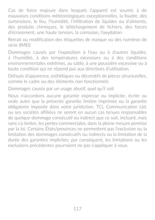 117
Cas de force majeure dans lesquels l’appareil est soumis à de
mauvaises conditions météorologiques exceptionnelles, la foudre, des
surtensions, le feu, l’humidité, l’infiltration de liquides ou d’aliments,
des produits chimiques, le téléchargement de fichiers, des forces
d’écrasement, une haute tension, la corrosion, l’oxydation
Retrait ou modification des étiquettes de marque ou des numéros de
série (IMEI)
Dommages causés par l’exposition à l’eau ou à d’autres liquides,
à l’humidité, à des températures excessives ou à des conditions
environnementales extrêmes, au sable, à une poussière excessive ou à
toute condition qui ne répond pas aux directives d’utilisation.
Défauts d’apparence, esthétiques ou décoratifs de pièces structurelles,
comme le cadre ou des éléments non fonctionnels
Dommages causés par un usage abusif, quel qu’il soit
Nous n’accordons aucune garantie expresse ou implicite, écrite ou
orale autre que la présente garantie limitée imprimée ou la garantie
obligatoire imposée dans votre juridiction. TCL Communication Ltd.
ou ses sociétés affiliées ne seront en aucun cas tenues responsables
de quelque dommage consécutif ou indirect que ce soit, incluant, mais
sans s’y limiter, les pertes commerciales, dans la pleine mesure permise
par la loi. Certains États/provinces ne permettent pas l’exclusion ou la
limitation des dommages consécutifs ou indirects ou la limitation de la
durée des garanties implicites; par conséquent, les limitations ou les
exclusions précédentes pourraient ne pas s’appliquer à vous.
 