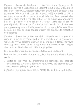 118
Comment obtenir de l'assistance : Veuillez communiquer avec le
centre de service à la clientèle en appelant le (855) 368-0829 ou en
consultant le site www.alcatelonetouch.us pour obtenir de l’assistance
technique. Au Canada, S'il vous plaît appelez (855) 844 6058 ou allez à
www.alcatelonetouch.ca pour le support technique. Nous avons inclus
dans le site bon nombre d'outils en libre-service qui peuvent vous aider
à isoler le problème et à ne pas avoir à envoyer votre appareil sans fil
pour réparation. Dans le cas où votre appareil sans fil n'est plus couvert
par la présente garantie limitée en raison du temps qui s'est écoulé ou
de l'état de celui-ci, vous pourrez utiliser nos options de réparation
hors garantie.
Comment obtenir du service matériel conformément à la présente
garantie : Suivez la procédure au titre de la garantie que vous trouverez
sur le site www.alcatelonetouch.us et qui indique la façon d’envoyer
votre appareil à notre centre de réparation autorisé ou utilisez la ligne
directe pour obtenir des instructions appropriées.
Recyclage des produits électroniques (États-Unis seulement):
Pour obtenir plus de détails sur le recyclage des produits électroniques,
veuillez :
1) Visiter le site Web du programme de recyclage des produits
électroniques d'Alcatel à l'adresse http://www.alcatelonetouch.us/
electronic-recycling-program, ou
2) Appeler le soutien à la clientèle d'Alcatel US au 1-855-368-0829..
 