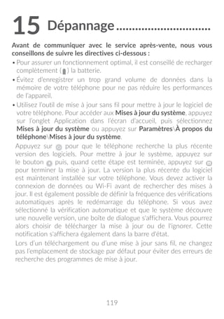 119
15	Dépannage������������������������������
Avant de communiquer avec le service après-vente, nous vous
conseillons de suivre les directives ci-dessous :
•	Pour assurer un fonctionnement optimal, il est conseillé de recharger
complètement (   ) la batterie.
•	Évitez d’enregistrer un trop grand volume de données dans la
mémoire de votre téléphone pour ne pas réduire les performances
de l’appareil.
•	Utilisez l’outil de mise à jour sans fil pour mettre à jour le logiciel de
votre téléphone. Pour accéder aux Mises à jour du système, appuyez
sur l’onglet Application dans l’écran d’accueil, puis sélectionnez
Mises à jour du système ou appuyez sur ParamètresÀ propos du
téléphoneMises à jour du système.
Appuyez sur pour que le téléphone recherche la plus récente
version des logiciels. Pour mettre à jour le système, appuyez sur
le bouton puis, quand cette étape est terminée, appuyez sur
pour terminer la mise à jour. La version la plus récente du logiciel
est maintenant installée sur votre téléphone. Vous devez activer la
connexion de données ou Wi-Fi avant de rechercher des mises à
jour. Il est également possible de définir la fréquence des vérifications
automatiques après le redémarrage du téléphone. Si vous avez
sélectionné la vérification automatique et que le système découvre
une nouvelle version, une boîte de dialogue s'affichera. Vous pourrez
alors choisir de télécharger la mise à jour ou de l'ignorer. Cette
notification s'affichera également dans la barre d'état.
Lors d’un téléchargement ou d’une mise à jour sans fil, ne changez
pas l’emplacement de stockage par défaut pour éviter des erreurs de
recherche des programmes de mise à jour.
 