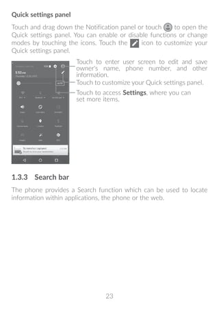 23
Quick settings panel
Touch and drag down the Notification panel or touch to open the
Quick settings panel. You can enable or disable functions or change
modes by touching the icons. Touch the icon to customize your
Quick settings panel.
Touch to enter user screen to edit and save
owner's name, phone number, and other
information.
Touch to customize your Quick settings panel.
Touch to access Settings, where you can
set more items.
1.3.3	 Search bar
The phone provides a Search function which can be used to locate
information within applications, the phone or the web.
 