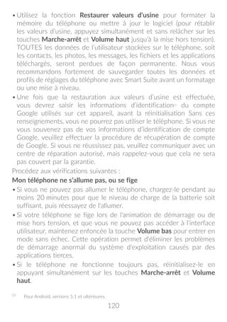 120
•	Utilisez la fonction Restaurer valeurs d'usine pour formater la
mémoire du téléphone ou mettre à jour le logiciel (pour rétablir
les valeurs d’usine, appuyez simultanément et sans relâcher sur les
touches Marche-arrêt et Volume haut jusqu’à la mise hors tension).
TOUTES les données de l’utilisateur stockées sur le téléphone, soit
les contacts, les photos, les messages, les fichiers et les applications
téléchargés, seront perdues de façon permanente. Nous vous
recommandons fortement de sauvegarder toutes les données et
profils de réglages du téléphone avec Smart Suite avant un formatage
ou une mise à niveau.
•	Une fois que la restauration aux valeurs d’usine est effectuée,
vous devrez saisir les informations d’identification(1)
du compte
Google utilisés sur cet appareil, avant la réinitialisation Sans ces
renseignements, vous ne pourrez pas utiliser le téléphone. Si vous ne
vous souvenez pas de vos informations d’identification de compte
Google, veuillez effectuer la procédure de récupération de compte
de Google. Si vous ne réussissez pas, veuillez communiquer avec un
centre de réparation autorisé, mais rappelez-vous que cela ne sera
pas couvert par la garantie.
Procédez aux vérifications suivantes :
Mon téléphone ne s’allume pas, ou se fige
•	Si vous ne pouvez pas allumer le téléphone, chargez-le pendant au
moins 20 minutes pour que le niveau de charge de la batterie soit
suffisant, puis réessayez de l'allumer.
•	Si votre téléphone se fige lors de l'animation de démarrage ou de
mise hors tension, et que vous ne pouvez pas accéder à l'interface
utilisateur, maintenez enfoncée la touche Volume bas pour entrer en
mode sans échec. Cette opération permet d'éliminer les problèmes
de démarrage anormal du système d'exploitation causés par des
applications tierces.
•	Si le téléphone ne fonctionne toujours pas, réinitialisez-le en
appuyant simultanément sur les touches Marche-arrêt et Volume
haut.
(1)
	 Pour Android, versions 5.1 et ultérieures.
 