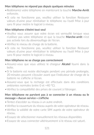 121
Mon téléphone ne répond pas depuis quelques minutes
•	Redémarrez votre téléphone en maintenant la touche Marche-Arrêt
enfoncée.
•	Si cela ne fonctionne pas, veuillez utiliser la fonction Restaurer
valeurs d'usine pour réinitialiser le téléphone ou l’outil Mise à jour
sans fil pour mettre le logiciel à niveau.
Mon téléphone s’éteint tout seul
•	Veuillez vous assurer que votre écran est verrouillé lorsque vous
n’utilisez pas votre téléphone et que la touche Marche-arrêt n’est
pas activée lors du déverrouillage de l’écran.
•	Vérifiez le niveau de charge de la batterie.
•	Si cela ne fonctionne pas, veuillez utiliser la fonction Restaurer
valeurs d'usine pour réinitialiser le téléphone ou l’outil Mise à jour
sans fil pour mettre le logiciel à niveau.
Mon téléphone ne se charge pas correctement
•	Assurez-vous que vous utilisez le chargeur Alcatel fourni dans la
boîte.
•	Si la batterie est restée déchargée pendant une période prolongée,
20 minutes peuvent s’écouler avant que l’indicateur de charge de la
batterie ne s’affiche à l’écran.
•	Assurez-vous que la recharge est effectuée dans des conditions
ambiantes normales (entre 0 et +40 °C).
•	Vérifiez la compatibilité des prises de courant à l’étranger.
Mon téléphone ne parvient pas à se connecter à un réseau ou le
message « Aucun service » s’affiche
•	Tentez d’accéder au réseau à un autre endroit.
•	Vérifiez la couverture du réseau auprès de votre opérateur de réseau.
•	Vérifiez la validité de votre carte SIM auprès de votre opérateur de
réseau.
•	Essayez de sélectionner manuellement les réseaux disponibles
•	Essayez de vous connecter ultérieurement si le réseau est saturé.
 