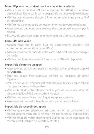 122
Mon téléphone ne parvient pas à se connecter à Internet
•	Vérifiez que le numéro IMEI (en composant le *#06#) est le même
que celui qui figure sur la carte de garantie ou la boîte du téléphone.
•	Vérifiez que le service d’accès à Internet associé à votre carte SIM
est disponible.
•	Vérifiez les paramètres de connexion Internet de votre téléphone.
•	Assurez-vous que vous vous trouvez dans un endroit couvert par le
réseau.
•	Essayez de vous connecter ultérieurement ou d’un autre endroit.
Carte SIM non valide
•	Assurez-vous que la carte SIM est correctement insérée (voir
« Insertion ou retrait de la carte SIM »).
•	Assurez-vous que la puce de votre carte SIM n’est pas endommagée
ou rayée.
•	Vérifiez que le service associé à votre carte SIM est disponible.
Impossible d’émettre un appel
•	Assurez-vous d'avoir composé un numéro valide et d'avoir appuyé
sur Appeler.
•	Pour les appels internationaux, vérifiez les indicatifs de pays/
régionaux.
•	Vérifiez que votre téléphone est connecté à un réseau, et que celui-ci
n’est pas saturé ou indisponible.
•	Vérifiez l’état de votre abonnement auprès de votre opérateur de
réseau (crédit, validité de la carte SIM, etc.)
•	Vérifiez que vous n’avez pas bloqué les appels sortants.
•	Assurez-vous que votre téléphone n’est pas en mode Avion.
Impossible de recevoir des appels
•	Vérifiez que votre téléphone est sous tension et connecté à un
réseau (assurez-vous que le réseau n’est pas saturé ou indisponible).
•	Vérifiez l’état de votre abonnement auprès de votre opérateur de
réseau (crédit, validité de la carte SIM, etc.)
 