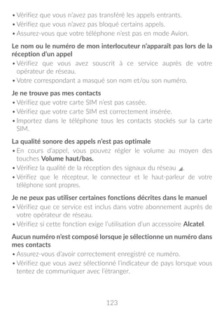 123
•	Vérifiez que vous n’avez pas transféré les appels entrants.
•	Vérifiez que vous n’avez pas bloqué certains appels.
•	Assurez-vous que votre téléphone n’est pas en mode Avion.
Le nom ou le numéro de mon interlocuteur n’apparaît pas lors de la
réception d’un appel
•	Vérifiez que vous avez souscrit à ce service auprès de votre
opérateur de réseau.
•	Votre correspondant a masqué son nom et/ou son numéro.
Je ne trouve pas mes contacts
•	Vérifiez que votre carte SIM n’est pas cassée.
•	Vérifiez que votre carte SIM est correctement insérée.
•	Importez dans le téléphone tous les contacts stockés sur la carte
SIM.
La qualité sonore des appels n’est pas optimale
•	En cours d’appel, vous pouvez régler le volume au moyen des
touches Volume haut/bas.
•	Vérifiez la qualité de la réception des signaux du réseau .
•	Vérifiez que le récepteur, le connecteur et le haut-parleur de votre
téléphone sont propres.
Je ne peux pas utiliser certaines fonctions décrites dans le manuel
•	Vérifiez que ce service est inclus dans votre abonnement auprès de
votre opérateur de réseau.
•	Vérifiez si cette fonction exige l’utilisation d’un accessoire Alcatel.
Aucun numéro n’est composé lorsque je sélectionne un numéro dans
mes contacts
•	Assurez-vous d’avoir correctement enregistré ce numéro.
•	Vérifiez que vous avez sélectionné l’indicateur de pays lorsque vous
tentez de communiquer avec l’étranger.
 