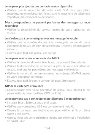 124
Je ne peux plus ajouter des contacts à mon répertoire
•	Vérifiez que le répertoire de votre carte SIM n’est pas plein;
supprimez ou enregistrez des fiches dans le répertoire du téléphone
(répertoire professionnel ou personnel).
Mes correspondants ne peuvent pas laisser des messages sur mon
répondeur
•	Vérifiez la disponibilité du service auprès de votre opérateur de
réseau.
Je n’arrive pas à communiquer avec ma messagerie vocale
•	Vérifiez que le numéro d’accès à la messagerie vocale de votre
opérateur de réseau est bien enregistré sous « Numéro de messagerie
vocale ».
•	Essayez plus tard si le réseau est occupé.
Je ne peux ni envoyer ni recevoir des MMS
•	Vérifiez la mémoire de votre téléphone, qui pourrait être saturée.
•	Vérifiez la disponibilité de ce service auprès de votre opérateur de
réseau, ainsi que les paramètres des messages multimédias.
•	Vérifiez le numéro du centre de serveur ou votre profil MMS auprès
de votre opérateur de réseau.
•	Essayez plus tard, le centre serveur est peut-être saturé.
NIP de la carte SIM verrouillée
•	Communiquez avec votre opérateur de réseau pour obtenir la clé
personnelle de déverrouillage (CPD ou PUK).
Je ne parviens pas à connecter mon téléphone à mon ordinateur
•	Installez Smart Suite sur votre ordinateur.
•	Vérifiez que votre pilote USB est correctement installé.
•	Ouvrez le panneau des Notifications pour vérifier si Smart Suite
Agent a été activé.
•	Assurez-vous que votre ordinateur répond aux exigences d'installation
de Smart Suite.
 