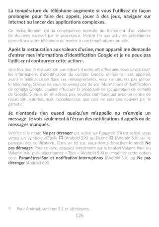 126
La température du téléphone augmente si vous l’utilisez de façon
prolongée pour faire des appels, jouer à des jeux, naviguer sur
Internet ou lancer des applications complexes.
Ce réchauffement est la conséquence normale du traitement d’un volume
de données excessif par le processeur. Mettre fin aux activités précédentes
permettra à votre téléphone de revenir à une température normale.
Après la restauration aux valeurs d’usine, mon appareil me demande
d’entrer mes informations d’identification Google et je ne peux pas
l’utiliser ni contourner cette action(1)
.
Une fois que la restauration aux valeurs d’usine est effectuée, vous devez saisir
les informations d’identification du compte Google utilisés sur cet appareil,
avant la réinitialisation Sans ces renseignements, vous ne pourrez pas utiliser
le téléphone. Si vous ne vous souvenez pas de vos informations d’identification
de compte Google, veuillez effectuer la procédure de récupération de compte
de Google. Si vous ne réussissez pas, veuillez communiquer avec un centre de
réparation autorisé, mais rappelez-vous que cela ne sera pas couvert par la
garantie.
Je n’entends rien quand quelqu’un m’appelle ou m’envoie un
message. Je vois seulement à l’écran des notifications d’appels ou de
messages manqués.
Vérifiez si le mode Ne pas déranger est activé sur l’appareil. S’il est activé, vous
verrez un symbole d’étoile (Android 5.X) ou l’icône (Android 6.X) sur le
panneau des notifications. Dans un tel cas, vous devez désactiver le mode Ne
pas déranger. Pour ce faire, appuyez simplement sur le bouton Volume haut ou
Volume bas, puis sélectionnez « Tous » (Android 5.X) ou modifiez cette option
dans ParamètresSon et notificationInterruptions (Android 5.X) ou Ne pas
déranger (Android 6.X).
(1)
	 Pour Android, versions 5.1 et ultérieures.
 