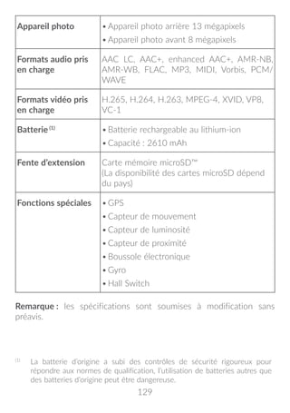 129
Appareil photo •	Appareil photo arrière 13 mégapixels
•	Appareil photo avant 8 mégapixels
Formats audio pris
en charge
AAC LC, AAC+, enhanced AAC+, AMR-NB,
AMR-WB, FLAC, MP3, MIDI, Vorbis, PCM/
WAVE
Formats vidéo pris
en charge
H.265, H.264, H.263, MPEG-4, XVID, VP8,
VC-1
Batterie (1)
•	Batterie rechargeable au lithium-ion
•	Capacité : 2610 mAh
Fente d’extension Carte mémoire microSD™
(La disponibilité des cartes microSD dépend
du pays)
Fonctions spéciales •	GPS
•	Capteur de mouvement
•	Capteur de luminosité
•	Capteur de proximité
•	Boussole électronique
•	Gyro
•	Hall Switch
Remarque : les spécifications sont soumises à modification sans
préavis. (1)
(1)
	 La batterie d’origine a subi des contrôles de sécurité rigoureux pour
répondre aux normes de qualification, l’utilisation de batteries autres que
des batteries d’origine peut être dangereuse.
 