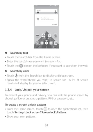 24
 Search by text
•	Touch the Search bar from the Home screen.
•	Enter the text/phrase you want to search for.
•	Touch the icon on the keyboard if you want to search on the web.
 Search by voice
•	Touch from the Search bar to display a dialog screen.
•	Speak the word/phrase you want to search for. A list of search
results will display for you to select from.
1.3.4	 Lock/Unlock your screen
To protect your phone and privacy, you can lock the phone screen by
choosing slide or creating a pattern, PIN or password, etc.
To create a screen unlock pattern
•	From the Home screen, touch to open the applications list, then
touch SettingsLock screenScreen lockPattern.
•	Draw your own pattern.
 