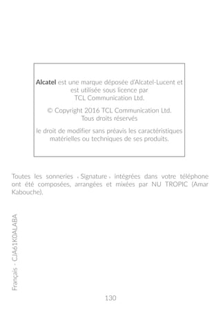 130
Alcatel est une marque déposée d’Alcatel-Lucent et
est utilisée sous licence par
TCL Communication Ltd.
© Copyright 2016 TCL Communication Ltd.
Tous droits réservés
le droit de modifier sans préavis les caractéristiques
matérielles ou techniques de ses produits.
Français-CJA61K0ALABA
Toutes les sonneries « Signature » intégrées dans votre téléphone
ont été composées, arrangées et mixées par NU TROPIC (Amar
Kabouche).
 