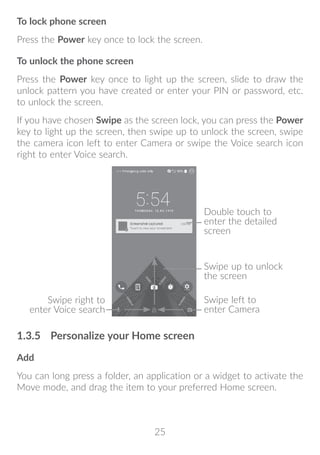 25
To lock phone screen
Press the Power key once to lock the screen.
To unlock the phone screen
Press the Power key once to light up the screen, slide to draw the
unlock pattern you have created or enter your PIN or password, etc.
to unlock the screen.
If you have chosen Swipe as the screen lock, you can press the Power
key to light up the screen, then swipe up to unlock the screen, swipe
the camera icon left to enter Camera or swipe the Voice search icon
right to enter Voice search.
Swipe right to
enter Voice search
Double touch to
enter the detailed
screen
Swipe left to
enter Camera
Swipe up to unlock
the screen
1.3.5	 Personalize your Home screen
Add
You can long press a folder, an application or a widget to activate the
Move mode, and drag the item to your preferred Home screen.
 