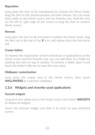 26
Reposition
Long press the item to be repositioned to activate the Move mode,
drag the item to the desired position and then release. You can move
items both on the Home screen and the Favorite tray. Hold the icon
on the left or right edge of the screen to drag the item to another
Home screen.
Remove
Long press the item to be removed to activate the Move mode, drag
the item up to the top of the X icon, and release after the item turns
red.
Create folders
To improve the organization of items (shortcuts or applications) on the
Home screen and the Favorite tray, you can add them to a folder by
stacking one item on top of another. To rename a folder, open it and
touch the folder’s title bar to input the new name.
Wallpaper customization
Long press the empty area in the Home screen, then touch
WALLPAPERS to customize wallpaper.
1.3.6	 Widgets and recently-used applications
Consult widgets
Long press the empty area in the Home screen, then touch WIDGETS
to display all widgets.
Touch the selected widget and slide it to move to your preferred
screen.
 