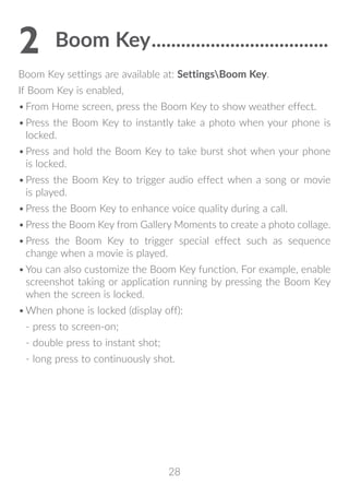 28
2	Boom Key.....................................
Boom Key settings are available at: SettingsBoom Key.
If Boom Key is enabled,
•	From Home screen, press the Boom Key to show weather effect.
•	Press the Boom Key to instantly take a photo when your phone is
locked.
•	Press and hold the Boom Key to take burst shot when your phone
is locked.
•	Press the Boom Key to trigger audio effect when a song or movie
is played.
•	Press the Boom Key to enhance voice quality during a call.
•	Press the Boom Key from Gallery Moments to create a photo collage.
•	Press the Boom Key to trigger special effect such as sequence
change when a movie is played.
•	You can also customize the Boom Key function. For example, enable
screenshot taking or application running by pressing the Boom Key
when the screen is locked.
•	When phone is locked (display off):
- press to screen-on;
- double press to instant shot;
- long press to continuously shot.
 