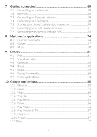 2
7	 Getting connected........................................................................60
7.1	 Connecting to the Internet..............................................................60
7.2	Browser.................................................................................................62
7.3	 Connecting to Bluetooth devices...................................................68
7.4	 Connecting to a computer...............................................................70
7.5	 Sharing your phone's cellular data connection............................70
7.6	 Connecting to virtual private networks.........................................71
7.7	 Connecting with devices through NFC.........................................73
8	 Multimedia applications..............................................................74
8.1	Camera/Camcorder............................................................................74
8.2	Gallery...................................................................................................77
8.3	Music.....................................................................................................80
9	Others.............................................................................................81
9.1	Files........................................................................................................81
9.2	 Sound Recorder...................................................................................81
9.3	Compass...............................................................................................82
9.4	Boost.....................................................................................................82
9.5	Radio......................................................................................................82
9.6	 Waves MaxxAudio..............................................................................84
9.7	 Other applications..............................................................................84
10	 Google applications......................................................................85
10.1	Chrome.................................................................................................85
10.2	Gmail......................................................................................................85
10.3	Maps......................................................................................................85
10.4	YouTube.................................................................................................86
10.5	 Play Store..............................................................................................86
10.6	Drive......................................................................................................86
10.7	 Play Music............................................................................................86
10.8	 Play Movies  TV...............................................................................87
10.9	Hangouts..............................................................................................87
10.10	Photos...................................................................................................87
10.11	Keep.......................................................................................................87
 