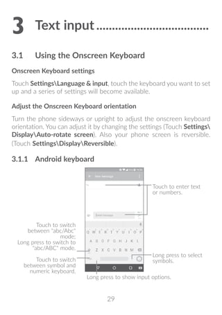 29
3	Text input.....................................
3.1	 Using the Onscreen Keyboard
Onscreen Keyboard settings
Touch SettingsLanguage  input, touch the keyboard you want to set
up and a series of settings will become available.
Adjust the Onscreen Keyboard orientation
Turn the phone sideways or upright to adjust the onscreen keyboard
orientation. You can adjust it by changing the settings (Touch Settings
DisplayAuto-rotate screen). Also your phone screen is reversible.
(Touch SettingsDisplayReversible).
3.1.1	 Android keyboard
Touch to switch
between symbol and
numeric keyboard.
Long press to select
symbols.
Touch to enter text
or numbers.
Long press to show input options.
Touch to switch
between abc/Abc
mode;
Long press to switch to
abc/ABC mode.
 
