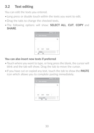 30
3.2	 Text editing
You can edit the texts you entered.
•	Long press or double touch within the texts you want to edit.
•	Drag the tabs to change the checked texts.
•	The following options will show: SELECT ALL, CUT, COPY and
SHARE.
You can also insert new texts if preferred
•	Touch where you want to type, or long press the blank, the cursor will
blink and the tab will show. Drag the tab to move the cursor.
•	If you have cut or copied any text, touch the tab to show the PASTE
icon which allows you to complete pasting immediately.
 