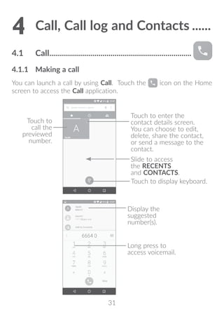 31
4	Call, Call log and Contacts.......
4.1	 Call.........................................................................
4.1.1	 Making a call
You can launch a call by using Call. Touch the icon on the Home
screen to access the Call application.
Touch to enter the
contact details screen.
You can choose to edit,
delete, share the contact,
or send a message to the
contact.
Touch to
call the
previewed
number.
Slide to access
the RECENTS
and CONTACTS.
Touch to display keyboard.
Display the
suggested
number(s).
Long press to
access voicemail.
 