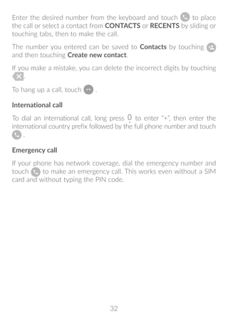 32
Enter the desired number from the keyboard and touch to place
the call or select a contact from CONTACTS or RECENTS by sliding or
touching tabs, then to make the call.
The number you entered can be saved to Contacts by touching
and then touching Create new contact.
If you make a mistake, you can delete the incorrect digits by touching
.
To hang up a call, touch .
International call
To dial an international call, long press to enter “+”, then enter the
international country prefix followed by the full phone number and touch
.
Emergency call
If your phone has network coverage, dial the emergency number and
touch to make an emergency call. This works even without a SIM
card and without typing the PIN code.
 